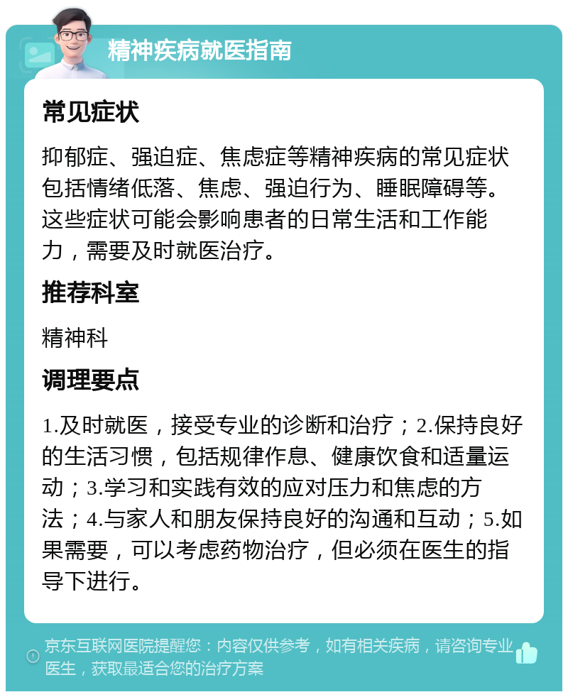 精神疾病就医指南 常见症状 抑郁症、强迫症、焦虑症等精神疾病的常见症状包括情绪低落、焦虑、强迫行为、睡眠障碍等。这些症状可能会影响患者的日常生活和工作能力，需要及时就医治疗。 推荐科室 精神科 调理要点 1.及时就医，接受专业的诊断和治疗；2.保持良好的生活习惯，包括规律作息、健康饮食和适量运动；3.学习和实践有效的应对压力和焦虑的方法；4.与家人和朋友保持良好的沟通和互动；5.如果需要，可以考虑药物治疗，但必须在医生的指导下进行。