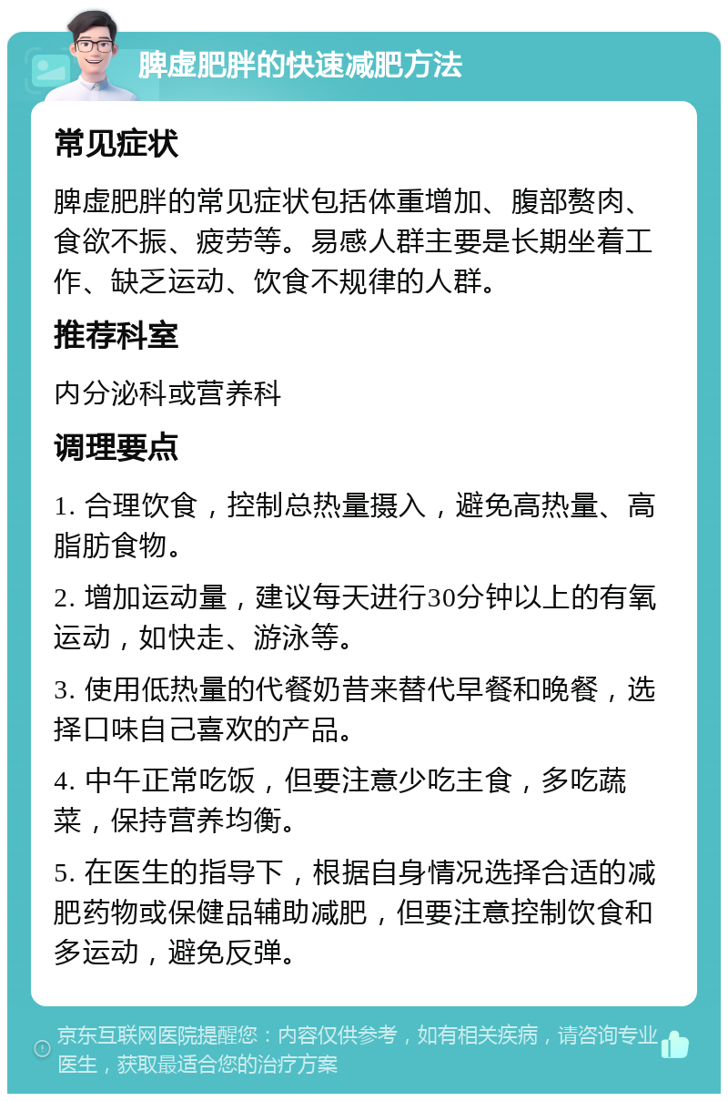 脾虚肥胖的快速减肥方法 常见症状 脾虚肥胖的常见症状包括体重增加、腹部赘肉、食欲不振、疲劳等。易感人群主要是长期坐着工作、缺乏运动、饮食不规律的人群。 推荐科室 内分泌科或营养科 调理要点 1. 合理饮食，控制总热量摄入，避免高热量、高脂肪食物。 2. 增加运动量，建议每天进行30分钟以上的有氧运动，如快走、游泳等。 3. 使用低热量的代餐奶昔来替代早餐和晚餐，选择口味自己喜欢的产品。 4. 中午正常吃饭，但要注意少吃主食，多吃蔬菜，保持营养均衡。 5. 在医生的指导下，根据自身情况选择合适的减肥药物或保健品辅助减肥，但要注意控制饮食和多运动，避免反弹。