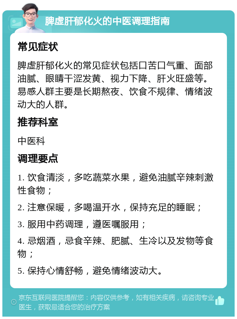 脾虚肝郁化火的中医调理指南 常见症状 脾虚肝郁化火的常见症状包括口苦口气重、面部油腻、眼睛干涩发黄、视力下降、肝火旺盛等。易感人群主要是长期熬夜、饮食不规律、情绪波动大的人群。 推荐科室 中医科 调理要点 1. 饮食清淡，多吃蔬菜水果，避免油腻辛辣刺激性食物； 2. 注意保暖，多喝温开水，保持充足的睡眠； 3. 服用中药调理，遵医嘱服用； 4. 忌烟酒，忌食辛辣、肥腻、生冷以及发物等食物； 5. 保持心情舒畅，避免情绪波动大。