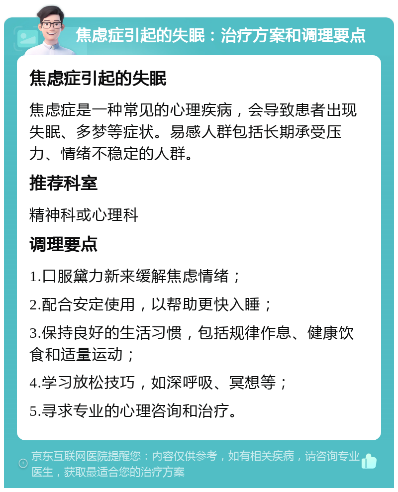 焦虑症引起的失眠：治疗方案和调理要点 焦虑症引起的失眠 焦虑症是一种常见的心理疾病，会导致患者出现失眠、多梦等症状。易感人群包括长期承受压力、情绪不稳定的人群。 推荐科室 精神科或心理科 调理要点 1.口服黛力新来缓解焦虑情绪； 2.配合安定使用，以帮助更快入睡； 3.保持良好的生活习惯，包括规律作息、健康饮食和适量运动； 4.学习放松技巧，如深呼吸、冥想等； 5.寻求专业的心理咨询和治疗。