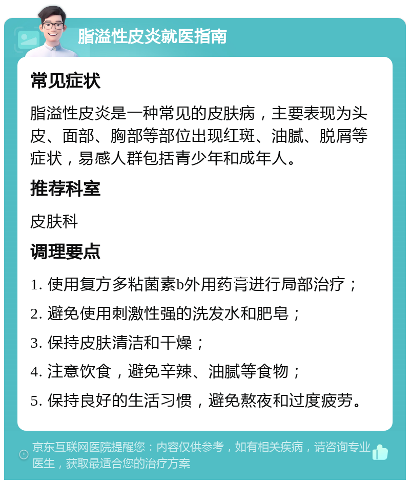 脂溢性皮炎就医指南 常见症状 脂溢性皮炎是一种常见的皮肤病，主要表现为头皮、面部、胸部等部位出现红斑、油腻、脱屑等症状，易感人群包括青少年和成年人。 推荐科室 皮肤科 调理要点 1. 使用复方多粘菌素b外用药膏进行局部治疗； 2. 避免使用刺激性强的洗发水和肥皂； 3. 保持皮肤清洁和干燥； 4. 注意饮食，避免辛辣、油腻等食物； 5. 保持良好的生活习惯，避免熬夜和过度疲劳。