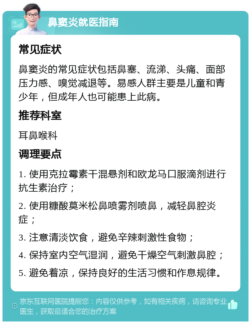 鼻窦炎就医指南 常见症状 鼻窦炎的常见症状包括鼻塞、流涕、头痛、面部压力感、嗅觉减退等。易感人群主要是儿童和青少年，但成年人也可能患上此病。 推荐科室 耳鼻喉科 调理要点 1. 使用克拉霉素干混悬剂和欧龙马口服滴剂进行抗生素治疗； 2. 使用糠酸莫米松鼻喷雾剂喷鼻，减轻鼻腔炎症； 3. 注意清淡饮食，避免辛辣刺激性食物； 4. 保持室内空气湿润，避免干燥空气刺激鼻腔； 5. 避免着凉，保持良好的生活习惯和作息规律。