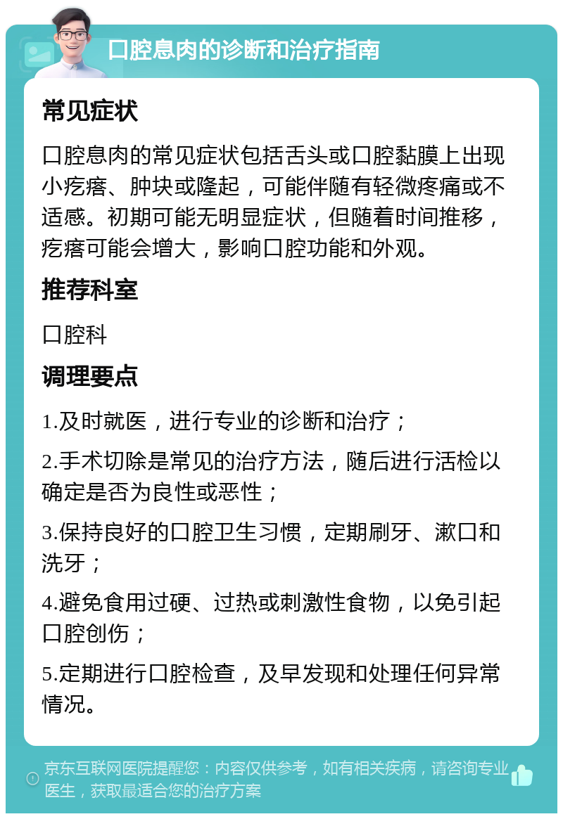 口腔息肉的诊断和治疗指南 常见症状 口腔息肉的常见症状包括舌头或口腔黏膜上出现小疙瘩、肿块或隆起，可能伴随有轻微疼痛或不适感。初期可能无明显症状，但随着时间推移，疙瘩可能会增大，影响口腔功能和外观。 推荐科室 口腔科 调理要点 1.及时就医，进行专业的诊断和治疗； 2.手术切除是常见的治疗方法，随后进行活检以确定是否为良性或恶性； 3.保持良好的口腔卫生习惯，定期刷牙、漱口和洗牙； 4.避免食用过硬、过热或刺激性食物，以免引起口腔创伤； 5.定期进行口腔检查，及早发现和处理任何异常情况。