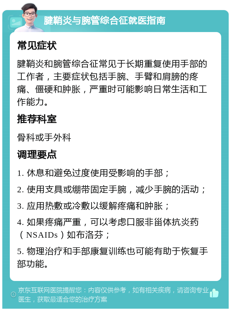 腱鞘炎与腕管综合征就医指南 常见症状 腱鞘炎和腕管综合征常见于长期重复使用手部的工作者，主要症状包括手腕、手臂和肩膀的疼痛、僵硬和肿胀，严重时可能影响日常生活和工作能力。 推荐科室 骨科或手外科 调理要点 1. 休息和避免过度使用受影响的手部； 2. 使用支具或绷带固定手腕，减少手腕的活动； 3. 应用热敷或冷敷以缓解疼痛和肿胀； 4. 如果疼痛严重，可以考虑口服非甾体抗炎药（NSAIDs）如布洛芬； 5. 物理治疗和手部康复训练也可能有助于恢复手部功能。