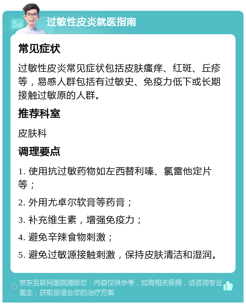 过敏性皮炎就医指南 常见症状 过敏性皮炎常见症状包括皮肤瘙痒、红斑、丘疹等，易感人群包括有过敏史、免疫力低下或长期接触过敏原的人群。 推荐科室 皮肤科 调理要点 1. 使用抗过敏药物如左西替利嗪、氯雷他定片等； 2. 外用尤卓尔软膏等药膏； 3. 补充维生素，增强免疫力； 4. 避免辛辣食物刺激； 5. 避免过敏源接触刺激，保持皮肤清洁和湿润。