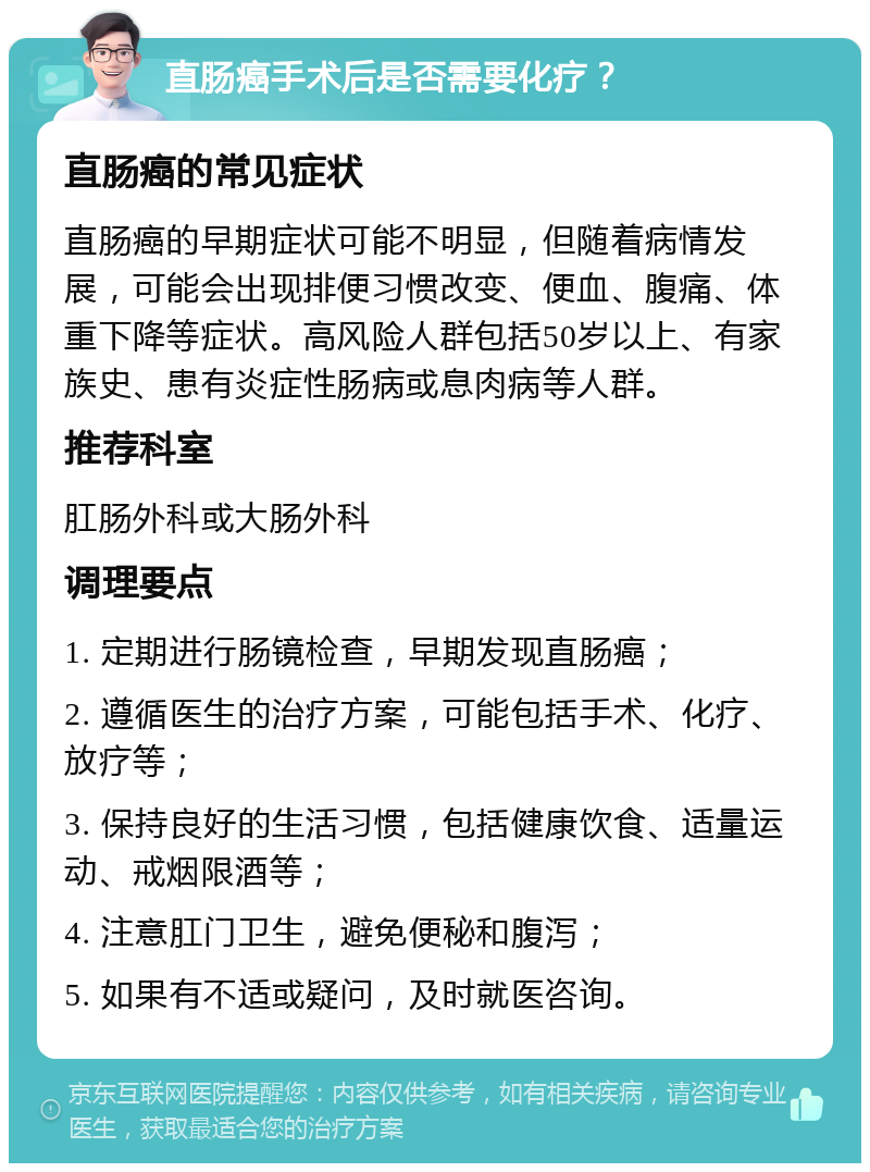 直肠癌手术后是否需要化疗？ 直肠癌的常见症状 直肠癌的早期症状可能不明显，但随着病情发展，可能会出现排便习惯改变、便血、腹痛、体重下降等症状。高风险人群包括50岁以上、有家族史、患有炎症性肠病或息肉病等人群。 推荐科室 肛肠外科或大肠外科 调理要点 1. 定期进行肠镜检查，早期发现直肠癌； 2. 遵循医生的治疗方案，可能包括手术、化疗、放疗等； 3. 保持良好的生活习惯，包括健康饮食、适量运动、戒烟限酒等； 4. 注意肛门卫生，避免便秘和腹泻； 5. 如果有不适或疑问，及时就医咨询。