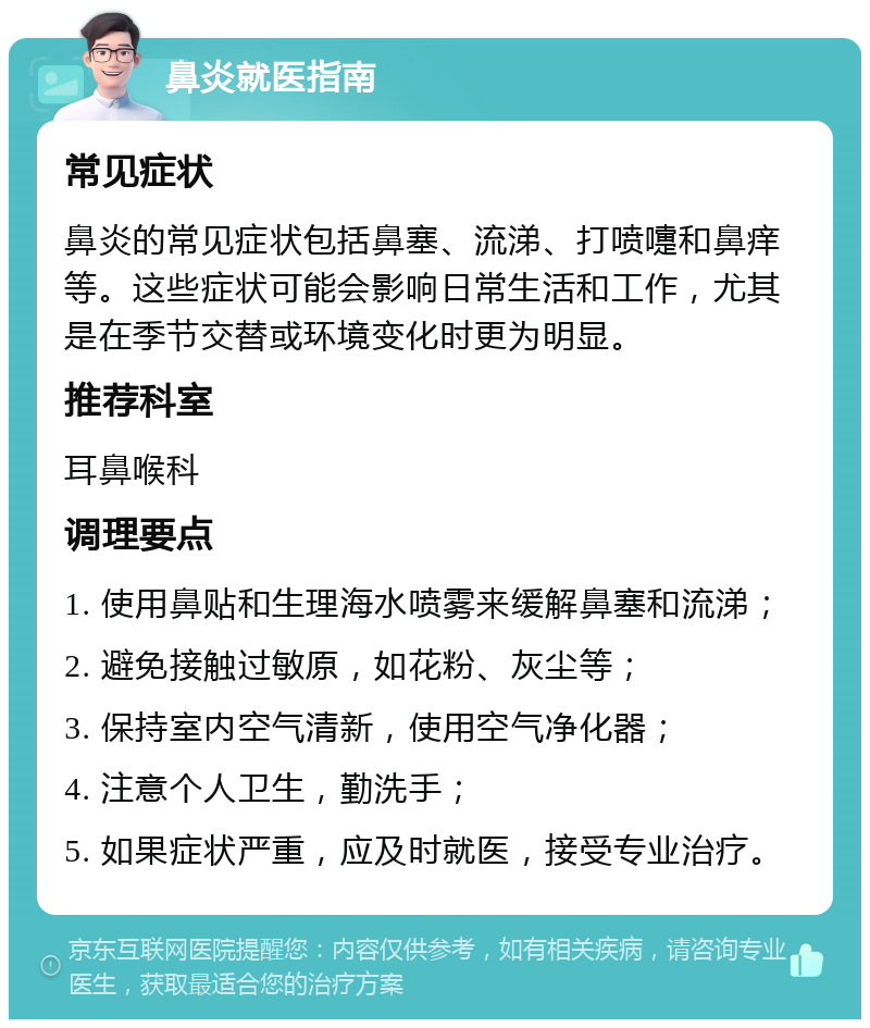 鼻炎就医指南 常见症状 鼻炎的常见症状包括鼻塞、流涕、打喷嚏和鼻痒等。这些症状可能会影响日常生活和工作，尤其是在季节交替或环境变化时更为明显。 推荐科室 耳鼻喉科 调理要点 1. 使用鼻贴和生理海水喷雾来缓解鼻塞和流涕； 2. 避免接触过敏原，如花粉、灰尘等； 3. 保持室内空气清新，使用空气净化器； 4. 注意个人卫生，勤洗手； 5. 如果症状严重，应及时就医，接受专业治疗。