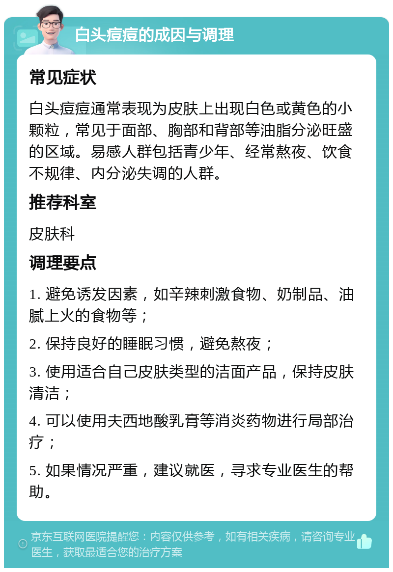 白头痘痘的成因与调理 常见症状 白头痘痘通常表现为皮肤上出现白色或黄色的小颗粒，常见于面部、胸部和背部等油脂分泌旺盛的区域。易感人群包括青少年、经常熬夜、饮食不规律、内分泌失调的人群。 推荐科室 皮肤科 调理要点 1. 避免诱发因素，如辛辣刺激食物、奶制品、油腻上火的食物等； 2. 保持良好的睡眠习惯，避免熬夜； 3. 使用适合自己皮肤类型的洁面产品，保持皮肤清洁； 4. 可以使用夫西地酸乳膏等消炎药物进行局部治疗； 5. 如果情况严重，建议就医，寻求专业医生的帮助。