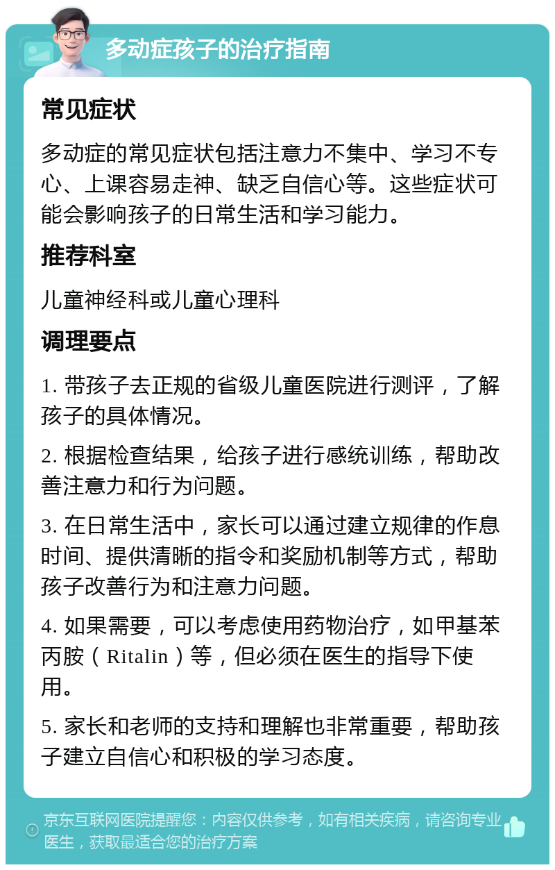 多动症孩子的治疗指南 常见症状 多动症的常见症状包括注意力不集中、学习不专心、上课容易走神、缺乏自信心等。这些症状可能会影响孩子的日常生活和学习能力。 推荐科室 儿童神经科或儿童心理科 调理要点 1. 带孩子去正规的省级儿童医院进行测评，了解孩子的具体情况。 2. 根据检查结果，给孩子进行感统训练，帮助改善注意力和行为问题。 3. 在日常生活中，家长可以通过建立规律的作息时间、提供清晰的指令和奖励机制等方式，帮助孩子改善行为和注意力问题。 4. 如果需要，可以考虑使用药物治疗，如甲基苯丙胺（Ritalin）等，但必须在医生的指导下使用。 5. 家长和老师的支持和理解也非常重要，帮助孩子建立自信心和积极的学习态度。