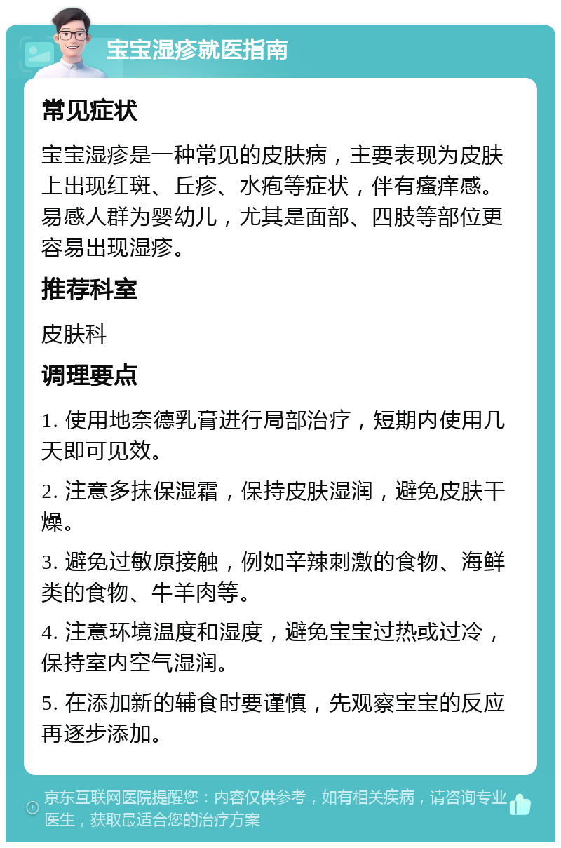 宝宝湿疹就医指南 常见症状 宝宝湿疹是一种常见的皮肤病，主要表现为皮肤上出现红斑、丘疹、水疱等症状，伴有瘙痒感。易感人群为婴幼儿，尤其是面部、四肢等部位更容易出现湿疹。 推荐科室 皮肤科 调理要点 1. 使用地奈德乳膏进行局部治疗，短期内使用几天即可见效。 2. 注意多抹保湿霜，保持皮肤湿润，避免皮肤干燥。 3. 避免过敏原接触，例如辛辣刺激的食物、海鲜类的食物、牛羊肉等。 4. 注意环境温度和湿度，避免宝宝过热或过冷，保持室内空气湿润。 5. 在添加新的辅食时要谨慎，先观察宝宝的反应再逐步添加。