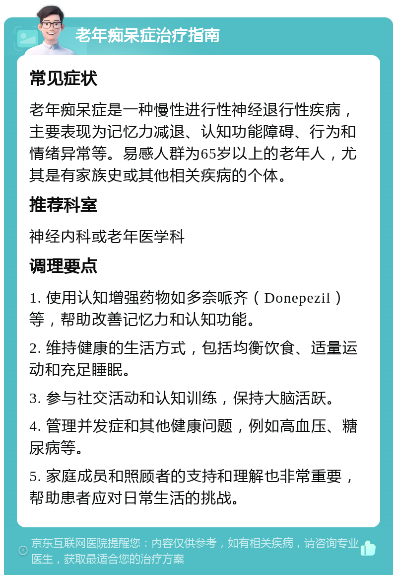 老年痴呆症治疗指南 常见症状 老年痴呆症是一种慢性进行性神经退行性疾病，主要表现为记忆力减退、认知功能障碍、行为和情绪异常等。易感人群为65岁以上的老年人，尤其是有家族史或其他相关疾病的个体。 推荐科室 神经内科或老年医学科 调理要点 1. 使用认知增强药物如多奈哌齐（Donepezil）等，帮助改善记忆力和认知功能。 2. 维持健康的生活方式，包括均衡饮食、适量运动和充足睡眠。 3. 参与社交活动和认知训练，保持大脑活跃。 4. 管理并发症和其他健康问题，例如高血压、糖尿病等。 5. 家庭成员和照顾者的支持和理解也非常重要，帮助患者应对日常生活的挑战。