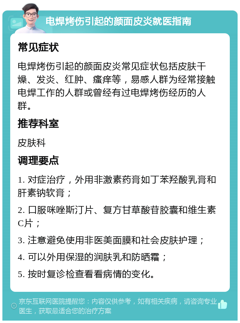 电焊烤伤引起的颜面皮炎就医指南 常见症状 电焊烤伤引起的颜面皮炎常见症状包括皮肤干燥、发炎、红肿、瘙痒等，易感人群为经常接触电焊工作的人群或曾经有过电焊烤伤经历的人群。 推荐科室 皮肤科 调理要点 1. 对症治疗，外用非激素药膏如丁苯羟酸乳膏和肝素钠软膏； 2. 口服咪唑斯汀片、复方甘草酸苷胶囊和维生素C片； 3. 注意避免使用非医美面膜和社会皮肤护理； 4. 可以外用保湿的润肤乳和防晒霜； 5. 按时复诊检查看看病情的变化。