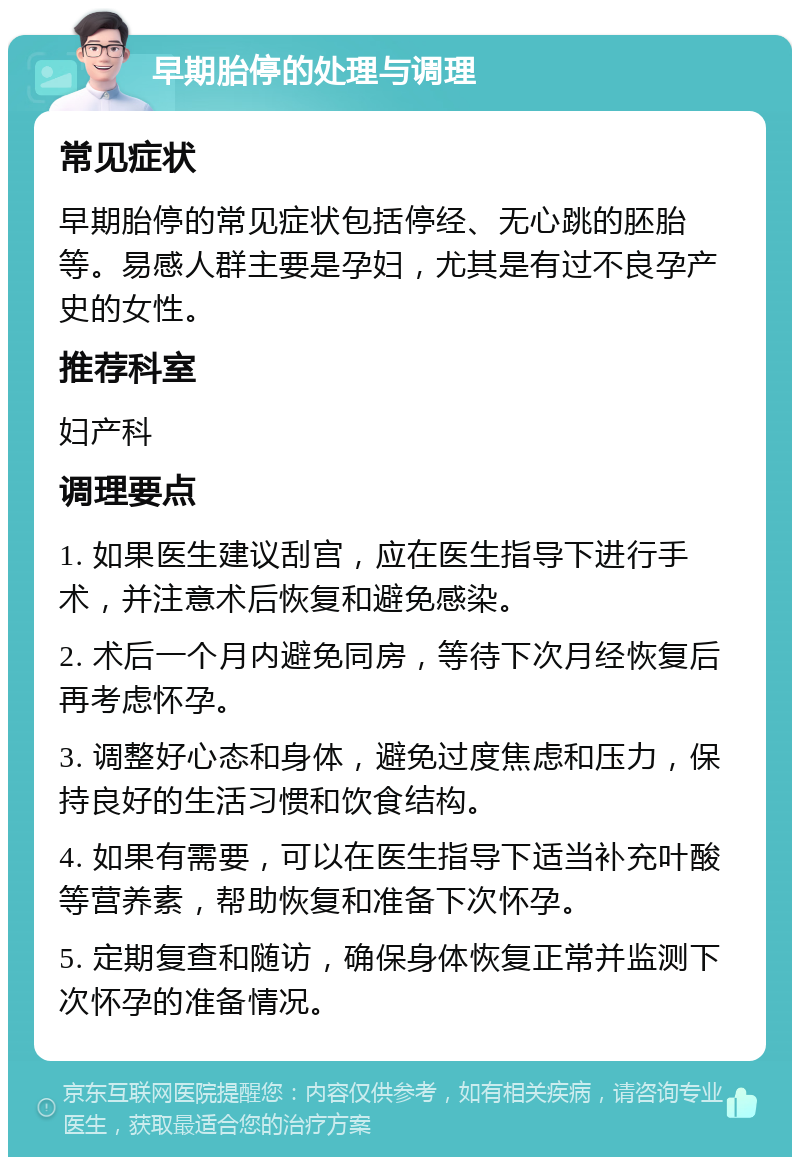 早期胎停的处理与调理 常见症状 早期胎停的常见症状包括停经、无心跳的胚胎等。易感人群主要是孕妇，尤其是有过不良孕产史的女性。 推荐科室 妇产科 调理要点 1. 如果医生建议刮宫，应在医生指导下进行手术，并注意术后恢复和避免感染。 2. 术后一个月内避免同房，等待下次月经恢复后再考虑怀孕。 3. 调整好心态和身体，避免过度焦虑和压力，保持良好的生活习惯和饮食结构。 4. 如果有需要，可以在医生指导下适当补充叶酸等营养素，帮助恢复和准备下次怀孕。 5. 定期复查和随访，确保身体恢复正常并监测下次怀孕的准备情况。