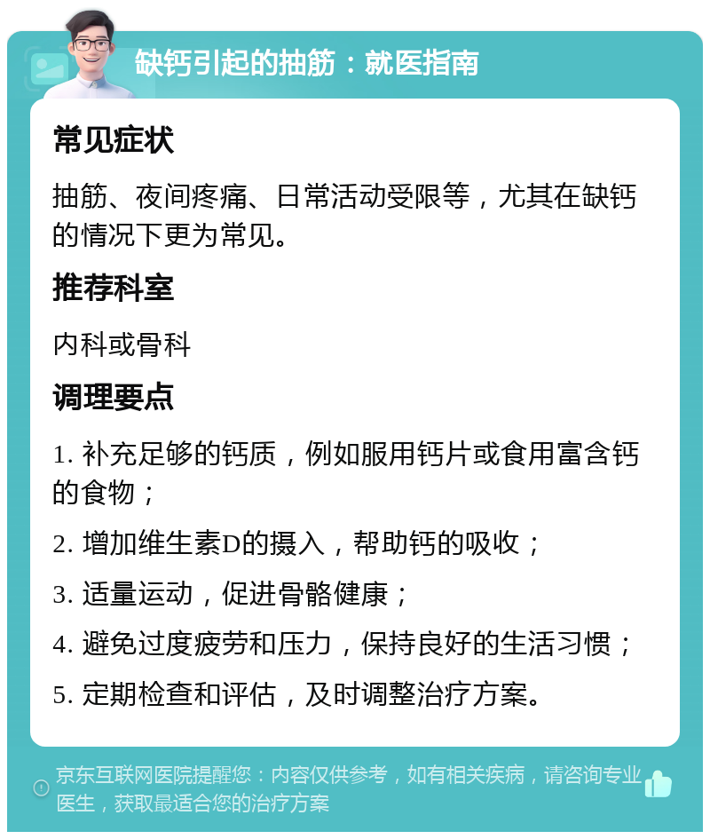 缺钙引起的抽筋：就医指南 常见症状 抽筋、夜间疼痛、日常活动受限等，尤其在缺钙的情况下更为常见。 推荐科室 内科或骨科 调理要点 1. 补充足够的钙质，例如服用钙片或食用富含钙的食物； 2. 增加维生素D的摄入，帮助钙的吸收； 3. 适量运动，促进骨骼健康； 4. 避免过度疲劳和压力，保持良好的生活习惯； 5. 定期检查和评估，及时调整治疗方案。