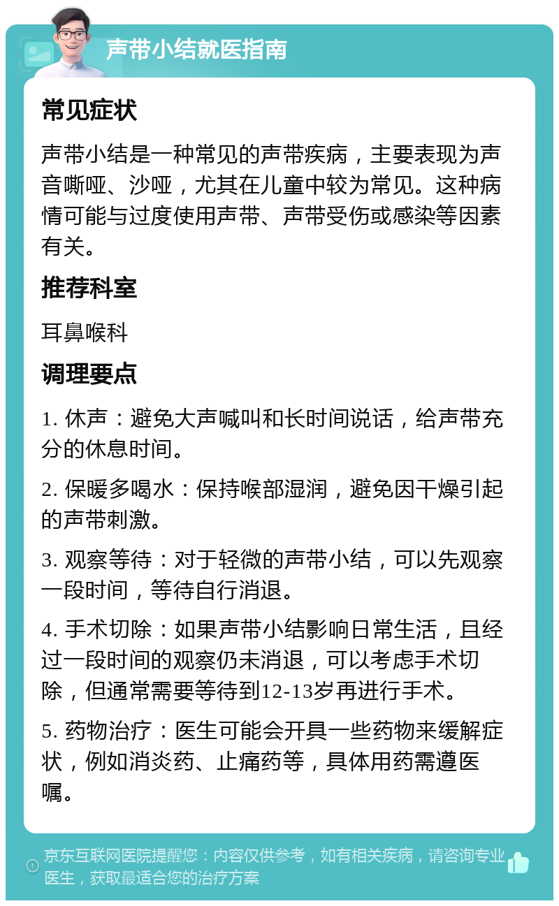 声带小结就医指南 常见症状 声带小结是一种常见的声带疾病，主要表现为声音嘶哑、沙哑，尤其在儿童中较为常见。这种病情可能与过度使用声带、声带受伤或感染等因素有关。 推荐科室 耳鼻喉科 调理要点 1. 休声：避免大声喊叫和长时间说话，给声带充分的休息时间。 2. 保暖多喝水：保持喉部湿润，避免因干燥引起的声带刺激。 3. 观察等待：对于轻微的声带小结，可以先观察一段时间，等待自行消退。 4. 手术切除：如果声带小结影响日常生活，且经过一段时间的观察仍未消退，可以考虑手术切除，但通常需要等待到12-13岁再进行手术。 5. 药物治疗：医生可能会开具一些药物来缓解症状，例如消炎药、止痛药等，具体用药需遵医嘱。