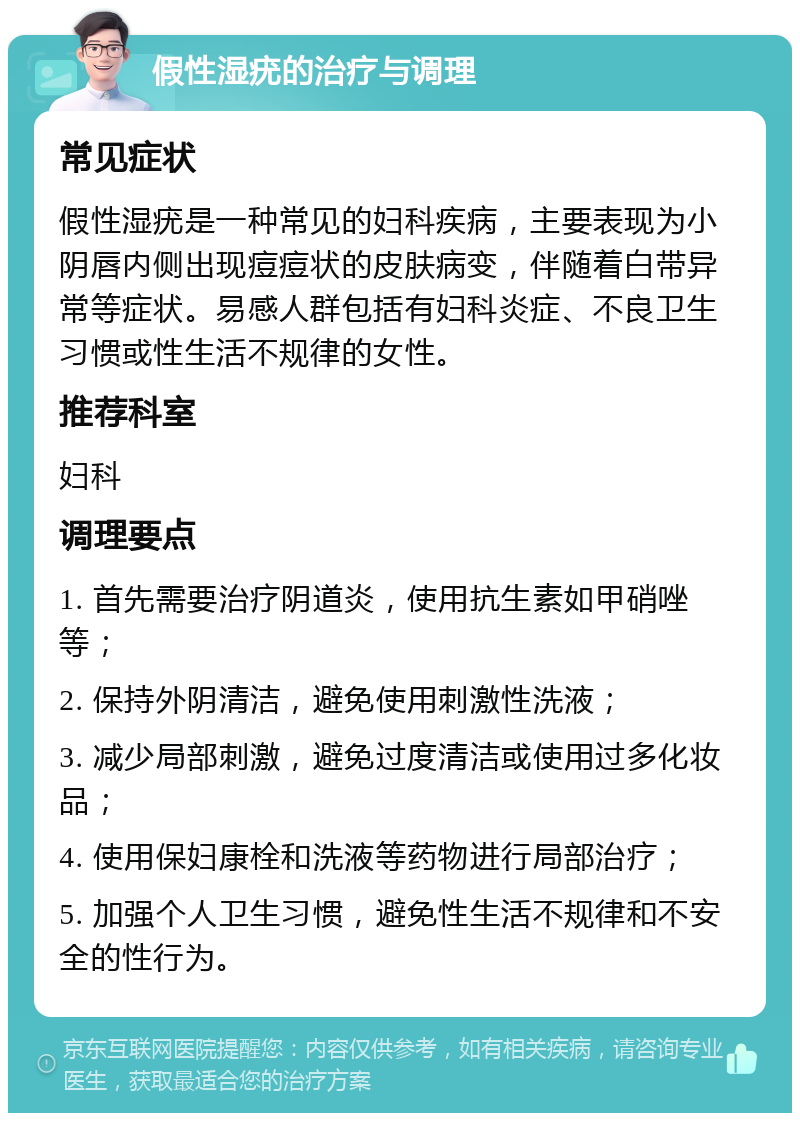 假性湿疣的治疗与调理 常见症状 假性湿疣是一种常见的妇科疾病，主要表现为小阴唇内侧出现痘痘状的皮肤病变，伴随着白带异常等症状。易感人群包括有妇科炎症、不良卫生习惯或性生活不规律的女性。 推荐科室 妇科 调理要点 1. 首先需要治疗阴道炎，使用抗生素如甲硝唑等； 2. 保持外阴清洁，避免使用刺激性洗液； 3. 减少局部刺激，避免过度清洁或使用过多化妆品； 4. 使用保妇康栓和洗液等药物进行局部治疗； 5. 加强个人卫生习惯，避免性生活不规律和不安全的性行为。