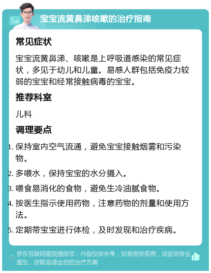 宝宝流黄鼻涕咳嗽的治疗指南 常见症状 宝宝流黄鼻涕、咳嗽是上呼吸道感染的常见症状，多见于幼儿和儿童。易感人群包括免疫力较弱的宝宝和经常接触病毒的宝宝。 推荐科室 儿科 调理要点 保持室内空气流通，避免宝宝接触烟雾和污染物。 多喂水，保持宝宝的水分摄入。 喂食易消化的食物，避免生冷油腻食物。 按医生指示使用药物，注意药物的剂量和使用方法。 定期带宝宝进行体检，及时发现和治疗疾病。