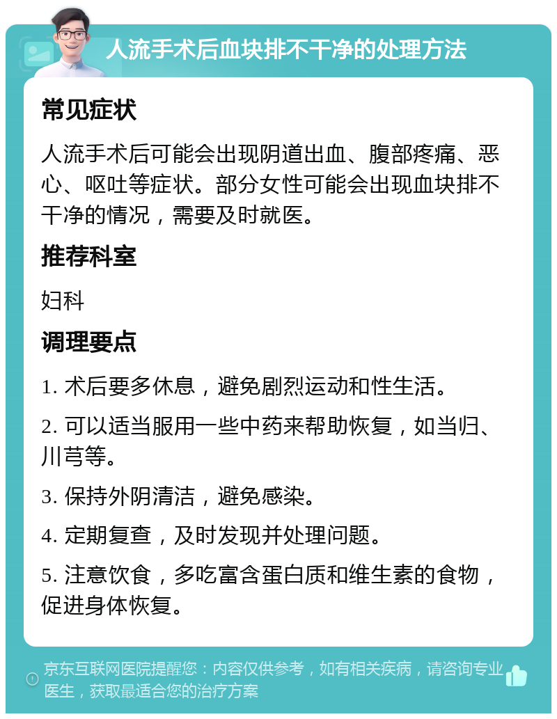 人流手术后血块排不干净的处理方法 常见症状 人流手术后可能会出现阴道出血、腹部疼痛、恶心、呕吐等症状。部分女性可能会出现血块排不干净的情况，需要及时就医。 推荐科室 妇科 调理要点 1. 术后要多休息，避免剧烈运动和性生活。 2. 可以适当服用一些中药来帮助恢复，如当归、川芎等。 3. 保持外阴清洁，避免感染。 4. 定期复查，及时发现并处理问题。 5. 注意饮食，多吃富含蛋白质和维生素的食物，促进身体恢复。