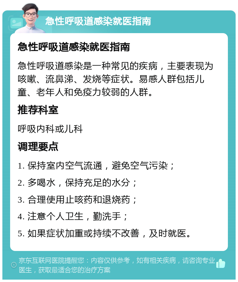 急性呼吸道感染就医指南 急性呼吸道感染就医指南 急性呼吸道感染是一种常见的疾病，主要表现为咳嗽、流鼻涕、发烧等症状。易感人群包括儿童、老年人和免疫力较弱的人群。 推荐科室 呼吸内科或儿科 调理要点 1. 保持室内空气流通，避免空气污染； 2. 多喝水，保持充足的水分； 3. 合理使用止咳药和退烧药； 4. 注意个人卫生，勤洗手； 5. 如果症状加重或持续不改善，及时就医。