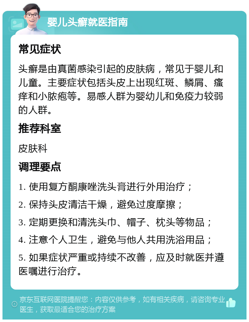 婴儿头癣就医指南 常见症状 头癣是由真菌感染引起的皮肤病，常见于婴儿和儿童。主要症状包括头皮上出现红斑、鳞屑、瘙痒和小脓疱等。易感人群为婴幼儿和免疫力较弱的人群。 推荐科室 皮肤科 调理要点 1. 使用复方酮康唑洗头膏进行外用治疗； 2. 保持头皮清洁干燥，避免过度摩擦； 3. 定期更换和清洗头巾、帽子、枕头等物品； 4. 注意个人卫生，避免与他人共用洗浴用品； 5. 如果症状严重或持续不改善，应及时就医并遵医嘱进行治疗。