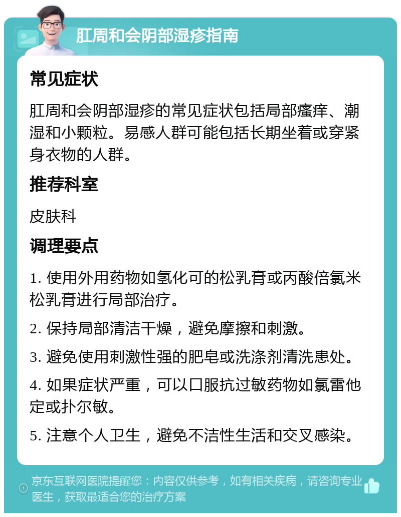 肛周和会阴部湿疹指南 常见症状 肛周和会阴部湿疹的常见症状包括局部瘙痒、潮湿和小颗粒。易感人群可能包括长期坐着或穿紧身衣物的人群。 推荐科室 皮肤科 调理要点 1. 使用外用药物如氢化可的松乳膏或丙酸倍氯米松乳膏进行局部治疗。 2. 保持局部清洁干燥，避免摩擦和刺激。 3. 避免使用刺激性强的肥皂或洗涤剂清洗患处。 4. 如果症状严重，可以口服抗过敏药物如氯雷他定或扑尔敏。 5. 注意个人卫生，避免不洁性生活和交叉感染。