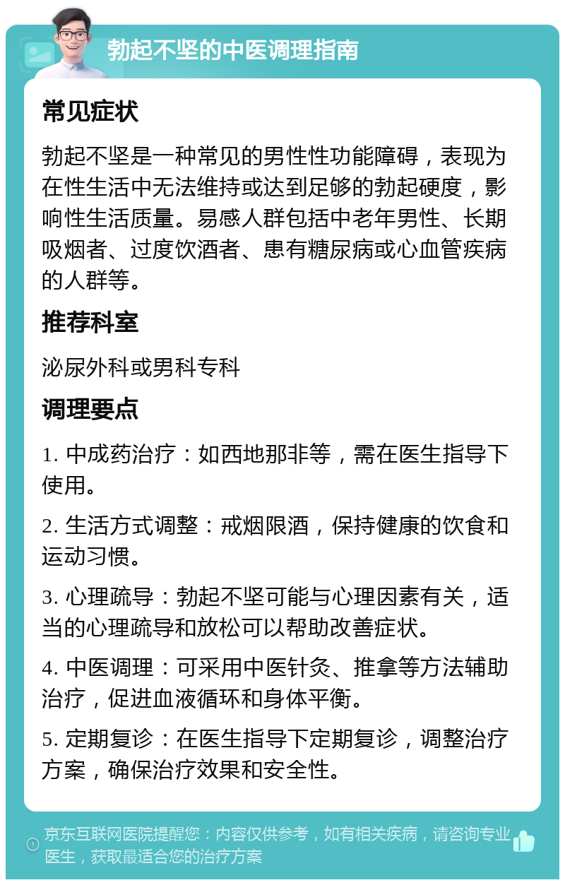 勃起不坚的中医调理指南 常见症状 勃起不坚是一种常见的男性性功能障碍，表现为在性生活中无法维持或达到足够的勃起硬度，影响性生活质量。易感人群包括中老年男性、长期吸烟者、过度饮酒者、患有糖尿病或心血管疾病的人群等。 推荐科室 泌尿外科或男科专科 调理要点 1. 中成药治疗：如西地那非等，需在医生指导下使用。 2. 生活方式调整：戒烟限酒，保持健康的饮食和运动习惯。 3. 心理疏导：勃起不坚可能与心理因素有关，适当的心理疏导和放松可以帮助改善症状。 4. 中医调理：可采用中医针灸、推拿等方法辅助治疗，促进血液循环和身体平衡。 5. 定期复诊：在医生指导下定期复诊，调整治疗方案，确保治疗效果和安全性。