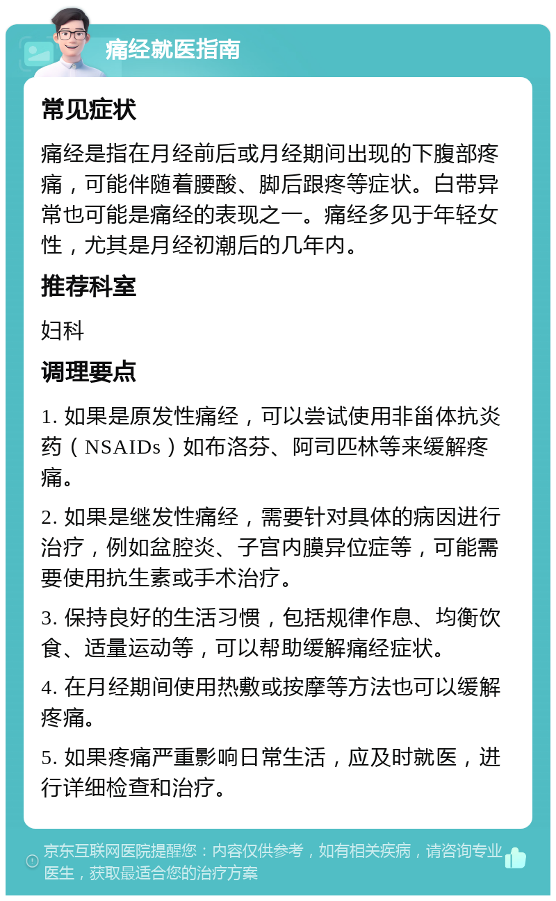 痛经就医指南 常见症状 痛经是指在月经前后或月经期间出现的下腹部疼痛，可能伴随着腰酸、脚后跟疼等症状。白带异常也可能是痛经的表现之一。痛经多见于年轻女性，尤其是月经初潮后的几年内。 推荐科室 妇科 调理要点 1. 如果是原发性痛经，可以尝试使用非甾体抗炎药（NSAIDs）如布洛芬、阿司匹林等来缓解疼痛。 2. 如果是继发性痛经，需要针对具体的病因进行治疗，例如盆腔炎、子宫内膜异位症等，可能需要使用抗生素或手术治疗。 3. 保持良好的生活习惯，包括规律作息、均衡饮食、适量运动等，可以帮助缓解痛经症状。 4. 在月经期间使用热敷或按摩等方法也可以缓解疼痛。 5. 如果疼痛严重影响日常生活，应及时就医，进行详细检查和治疗。