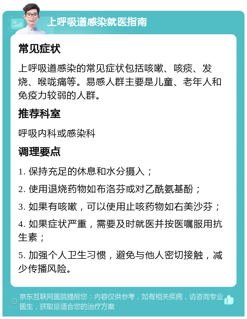 上呼吸道感染就医指南 常见症状 上呼吸道感染的常见症状包括咳嗽、咳痰、发烧、喉咙痛等。易感人群主要是儿童、老年人和免疫力较弱的人群。 推荐科室 呼吸内科或感染科 调理要点 1. 保持充足的休息和水分摄入； 2. 使用退烧药物如布洛芬或对乙酰氨基酚； 3. 如果有咳嗽，可以使用止咳药物如右美沙芬； 4. 如果症状严重，需要及时就医并按医嘱服用抗生素； 5. 加强个人卫生习惯，避免与他人密切接触，减少传播风险。