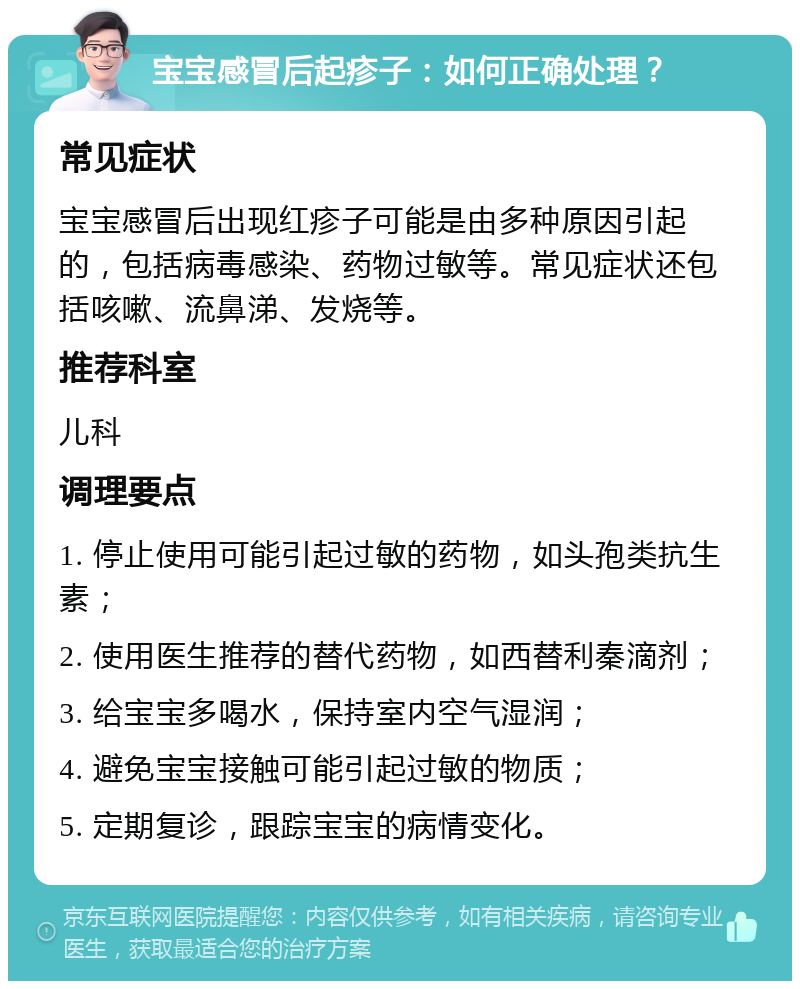 宝宝感冒后起疹子：如何正确处理？ 常见症状 宝宝感冒后出现红疹子可能是由多种原因引起的，包括病毒感染、药物过敏等。常见症状还包括咳嗽、流鼻涕、发烧等。 推荐科室 儿科 调理要点 1. 停止使用可能引起过敏的药物，如头孢类抗生素； 2. 使用医生推荐的替代药物，如西替利秦滴剂； 3. 给宝宝多喝水，保持室内空气湿润； 4. 避免宝宝接触可能引起过敏的物质； 5. 定期复诊，跟踪宝宝的病情变化。