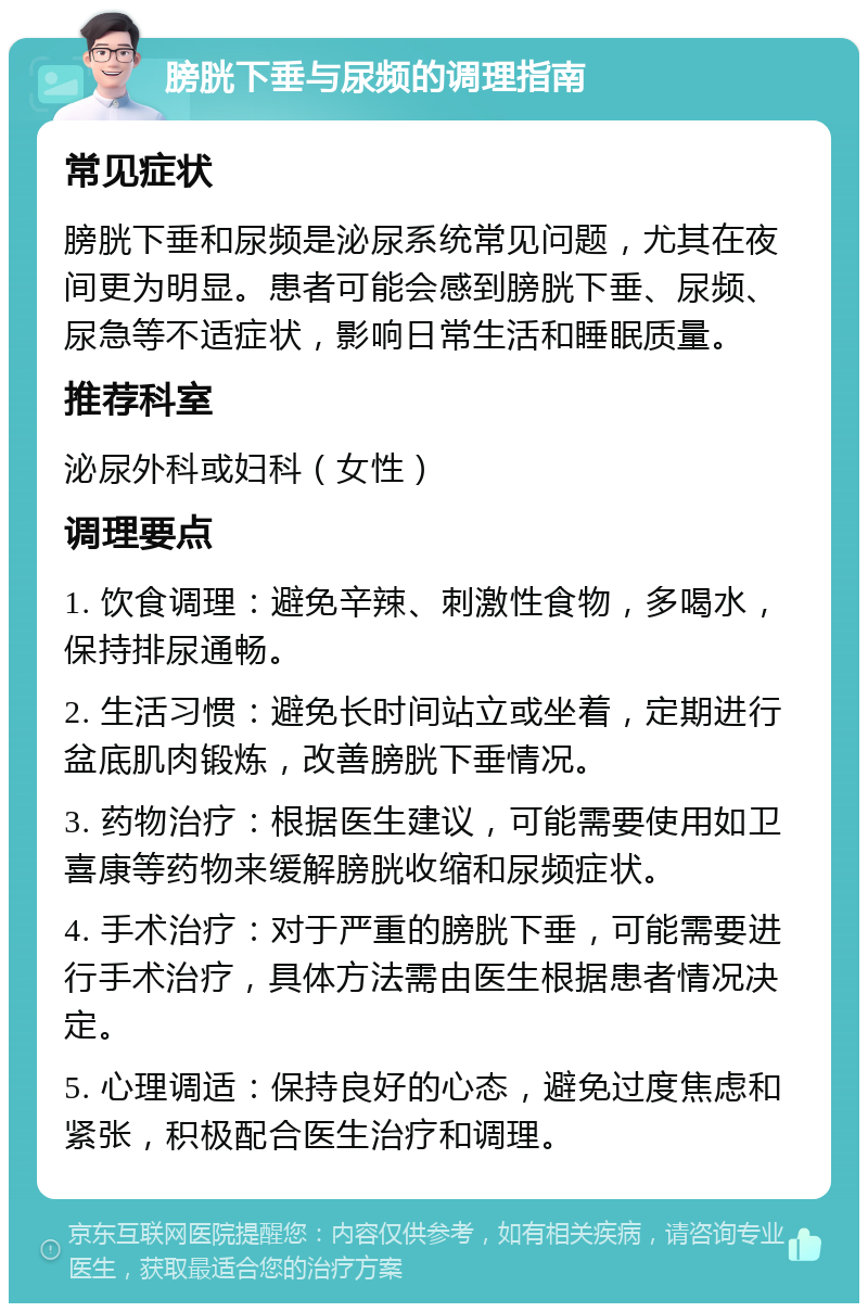 膀胱下垂与尿频的调理指南 常见症状 膀胱下垂和尿频是泌尿系统常见问题，尤其在夜间更为明显。患者可能会感到膀胱下垂、尿频、尿急等不适症状，影响日常生活和睡眠质量。 推荐科室 泌尿外科或妇科（女性） 调理要点 1. 饮食调理：避免辛辣、刺激性食物，多喝水，保持排尿通畅。 2. 生活习惯：避免长时间站立或坐着，定期进行盆底肌肉锻炼，改善膀胱下垂情况。 3. 药物治疗：根据医生建议，可能需要使用如卫喜康等药物来缓解膀胱收缩和尿频症状。 4. 手术治疗：对于严重的膀胱下垂，可能需要进行手术治疗，具体方法需由医生根据患者情况决定。 5. 心理调适：保持良好的心态，避免过度焦虑和紧张，积极配合医生治疗和调理。