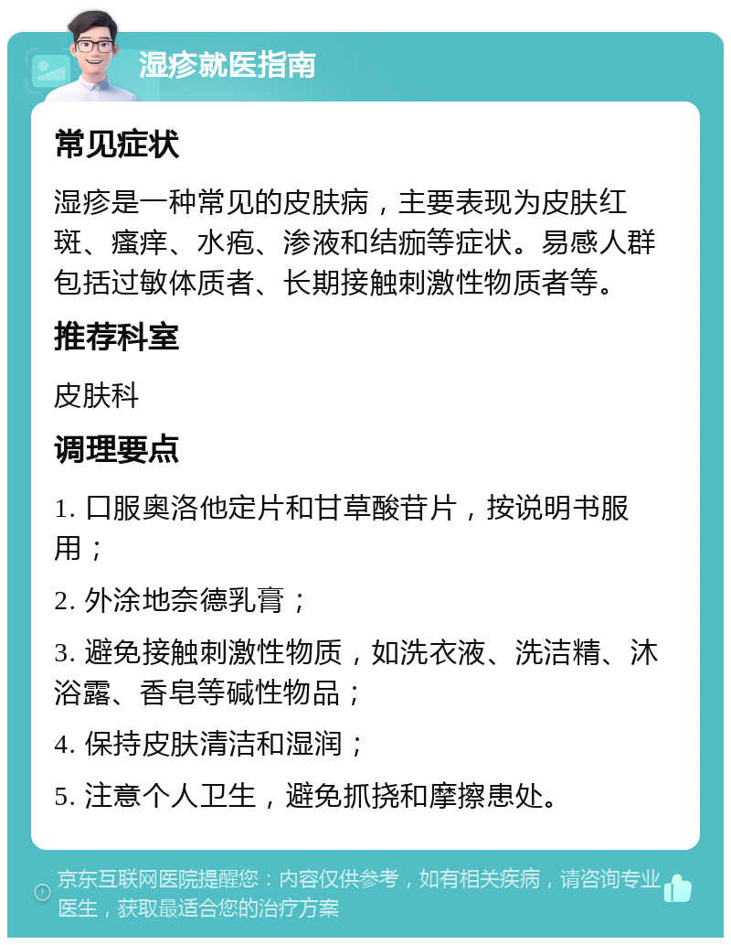 湿疹就医指南 常见症状 湿疹是一种常见的皮肤病，主要表现为皮肤红斑、瘙痒、水疱、渗液和结痂等症状。易感人群包括过敏体质者、长期接触刺激性物质者等。 推荐科室 皮肤科 调理要点 1. 口服奥洛他定片和甘草酸苷片，按说明书服用； 2. 外涂地奈德乳膏； 3. 避免接触刺激性物质，如洗衣液、洗洁精、沐浴露、香皂等碱性物品； 4. 保持皮肤清洁和湿润； 5. 注意个人卫生，避免抓挠和摩擦患处。