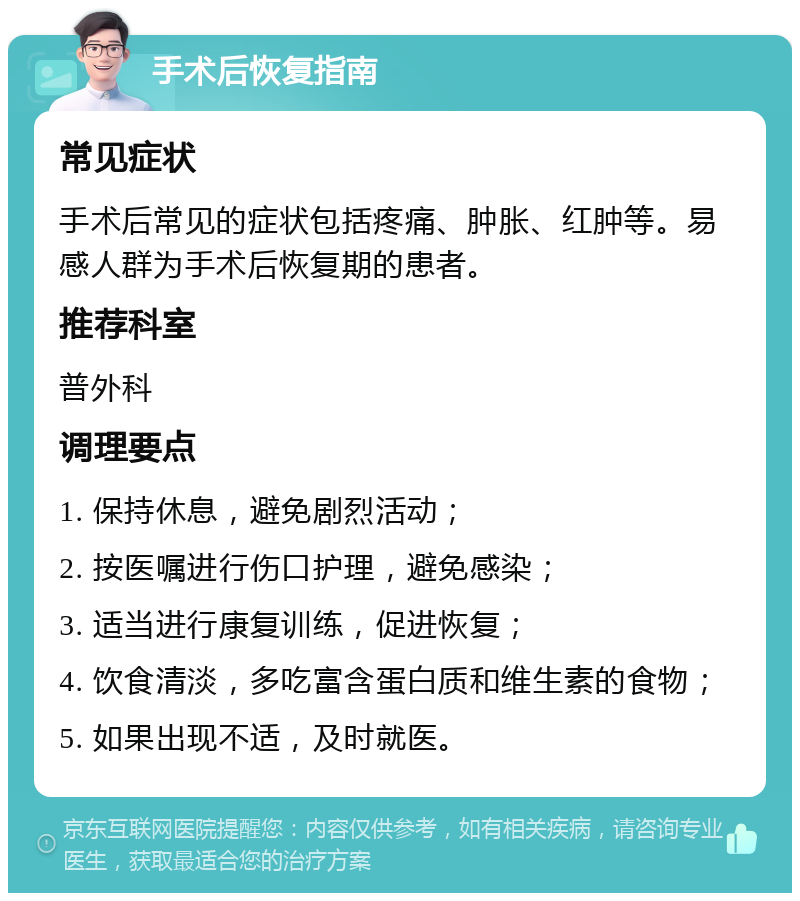 手术后恢复指南 常见症状 手术后常见的症状包括疼痛、肿胀、红肿等。易感人群为手术后恢复期的患者。 推荐科室 普外科 调理要点 1. 保持休息，避免剧烈活动； 2. 按医嘱进行伤口护理，避免感染； 3. 适当进行康复训练，促进恢复； 4. 饮食清淡，多吃富含蛋白质和维生素的食物； 5. 如果出现不适，及时就医。