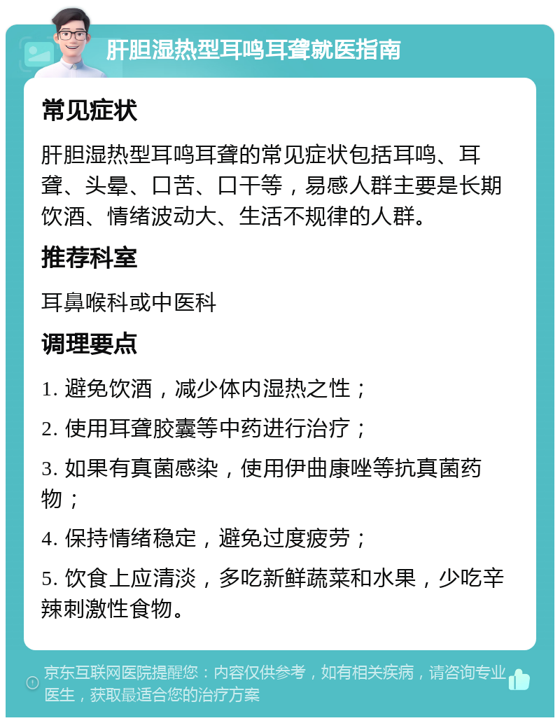 肝胆湿热型耳鸣耳聋就医指南 常见症状 肝胆湿热型耳鸣耳聋的常见症状包括耳鸣、耳聋、头晕、口苦、口干等，易感人群主要是长期饮酒、情绪波动大、生活不规律的人群。 推荐科室 耳鼻喉科或中医科 调理要点 1. 避免饮酒，减少体内湿热之性； 2. 使用耳聋胶囊等中药进行治疗； 3. 如果有真菌感染，使用伊曲康唑等抗真菌药物； 4. 保持情绪稳定，避免过度疲劳； 5. 饮食上应清淡，多吃新鲜蔬菜和水果，少吃辛辣刺激性食物。