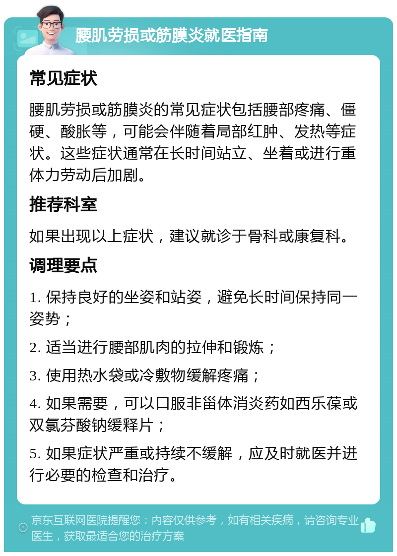 腰肌劳损或筋膜炎就医指南 常见症状 腰肌劳损或筋膜炎的常见症状包括腰部疼痛、僵硬、酸胀等，可能会伴随着局部红肿、发热等症状。这些症状通常在长时间站立、坐着或进行重体力劳动后加剧。 推荐科室 如果出现以上症状，建议就诊于骨科或康复科。 调理要点 1. 保持良好的坐姿和站姿，避免长时间保持同一姿势； 2. 适当进行腰部肌肉的拉伸和锻炼； 3. 使用热水袋或冷敷物缓解疼痛； 4. 如果需要，可以口服非甾体消炎药如西乐葆或双氯芬酸钠缓释片； 5. 如果症状严重或持续不缓解，应及时就医并进行必要的检查和治疗。