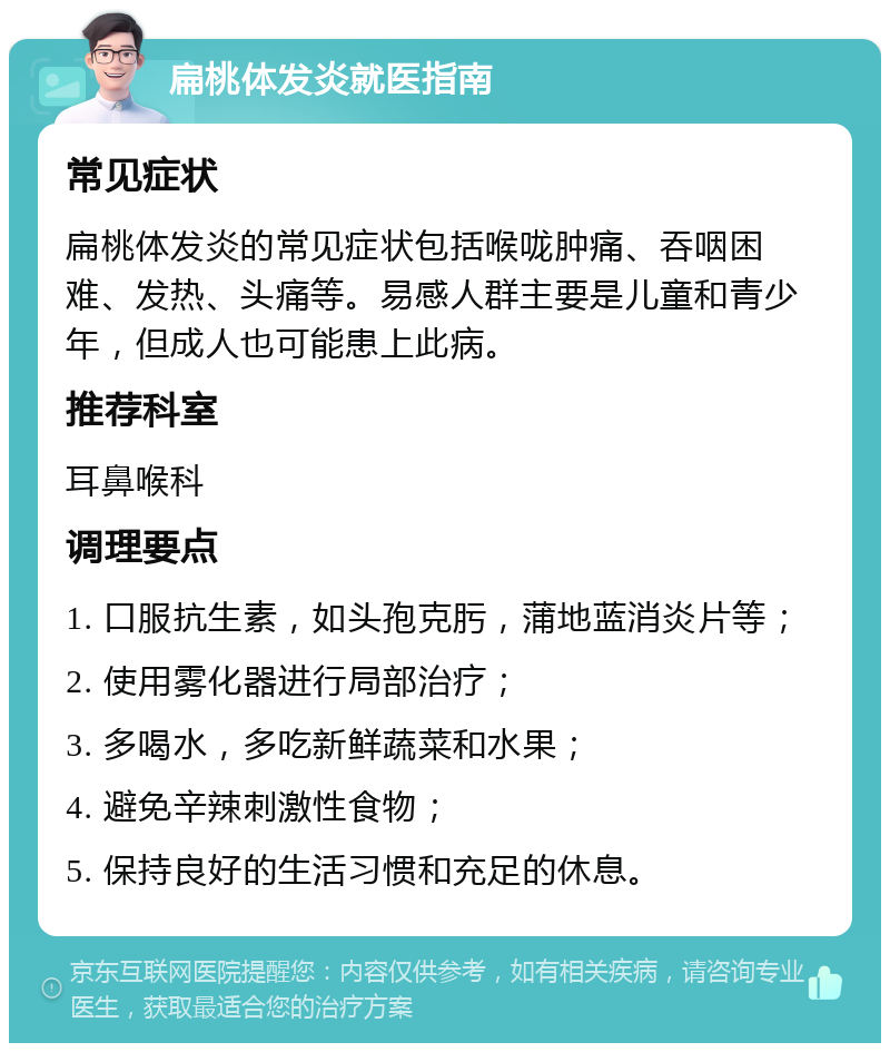 扁桃体发炎就医指南 常见症状 扁桃体发炎的常见症状包括喉咙肿痛、吞咽困难、发热、头痛等。易感人群主要是儿童和青少年，但成人也可能患上此病。 推荐科室 耳鼻喉科 调理要点 1. 口服抗生素，如头孢克肟，蒲地蓝消炎片等； 2. 使用雾化器进行局部治疗； 3. 多喝水，多吃新鲜蔬菜和水果； 4. 避免辛辣刺激性食物； 5. 保持良好的生活习惯和充足的休息。