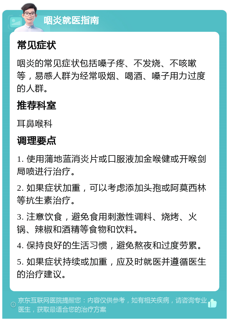 咽炎就医指南 常见症状 咽炎的常见症状包括嗓子疼、不发烧、不咳嗽等，易感人群为经常吸烟、喝酒、嗓子用力过度的人群。 推荐科室 耳鼻喉科 调理要点 1. 使用蒲地蓝消炎片或口服液加金喉健或开喉剑局喷进行治疗。 2. 如果症状加重，可以考虑添加头孢或阿莫西林等抗生素治疗。 3. 注意饮食，避免食用刺激性调料、烧烤、火锅、辣椒和酒精等食物和饮料。 4. 保持良好的生活习惯，避免熬夜和过度劳累。 5. 如果症状持续或加重，应及时就医并遵循医生的治疗建议。