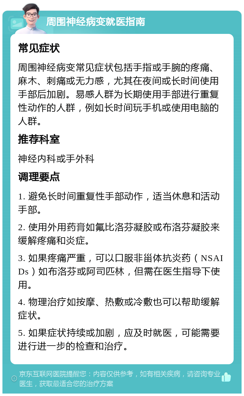 周围神经病变就医指南 常见症状 周围神经病变常见症状包括手指或手腕的疼痛、麻木、刺痛或无力感，尤其在夜间或长时间使用手部后加剧。易感人群为长期使用手部进行重复性动作的人群，例如长时间玩手机或使用电脑的人群。 推荐科室 神经内科或手外科 调理要点 1. 避免长时间重复性手部动作，适当休息和活动手部。 2. 使用外用药膏如氟比洛芬凝胶或布洛芬凝胶来缓解疼痛和炎症。 3. 如果疼痛严重，可以口服非甾体抗炎药（NSAIDs）如布洛芬或阿司匹林，但需在医生指导下使用。 4. 物理治疗如按摩、热敷或冷敷也可以帮助缓解症状。 5. 如果症状持续或加剧，应及时就医，可能需要进行进一步的检查和治疗。