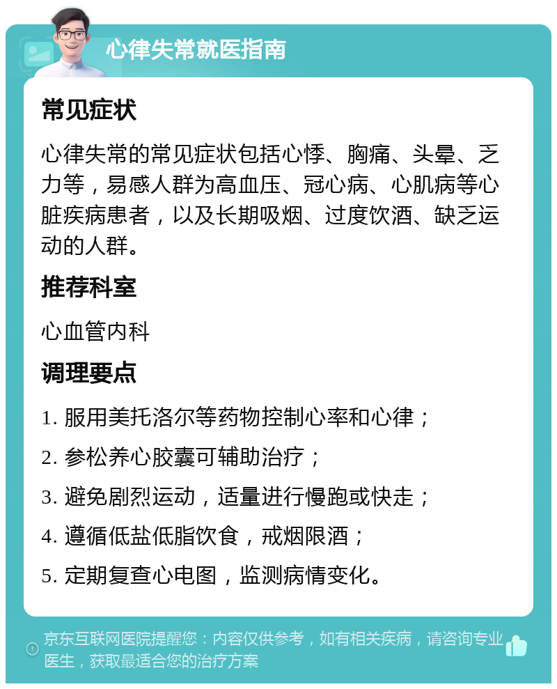 心律失常就医指南 常见症状 心律失常的常见症状包括心悸、胸痛、头晕、乏力等，易感人群为高血压、冠心病、心肌病等心脏疾病患者，以及长期吸烟、过度饮酒、缺乏运动的人群。 推荐科室 心血管内科 调理要点 1. 服用美托洛尔等药物控制心率和心律； 2. 参松养心胶囊可辅助治疗； 3. 避免剧烈运动，适量进行慢跑或快走； 4. 遵循低盐低脂饮食，戒烟限酒； 5. 定期复查心电图，监测病情变化。