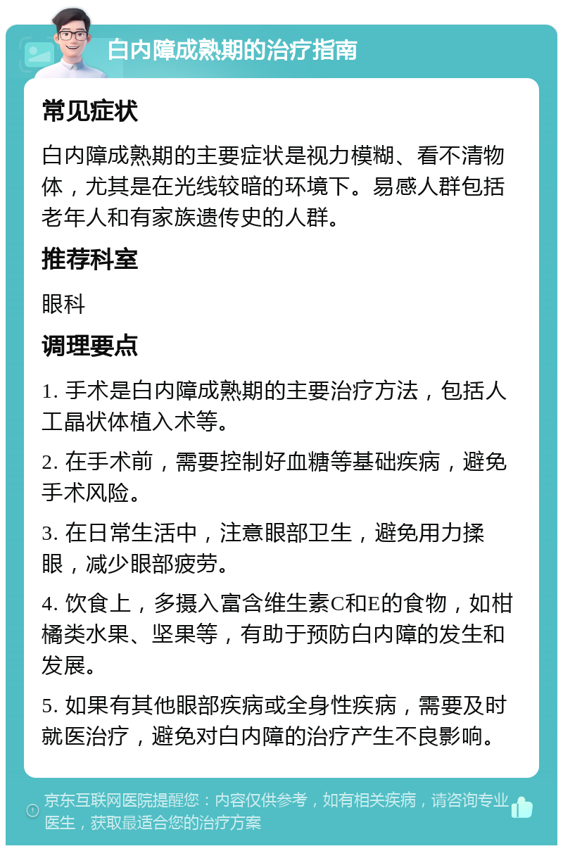 白内障成熟期的治疗指南 常见症状 白内障成熟期的主要症状是视力模糊、看不清物体，尤其是在光线较暗的环境下。易感人群包括老年人和有家族遗传史的人群。 推荐科室 眼科 调理要点 1. 手术是白内障成熟期的主要治疗方法，包括人工晶状体植入术等。 2. 在手术前，需要控制好血糖等基础疾病，避免手术风险。 3. 在日常生活中，注意眼部卫生，避免用力揉眼，减少眼部疲劳。 4. 饮食上，多摄入富含维生素C和E的食物，如柑橘类水果、坚果等，有助于预防白内障的发生和发展。 5. 如果有其他眼部疾病或全身性疾病，需要及时就医治疗，避免对白内障的治疗产生不良影响。