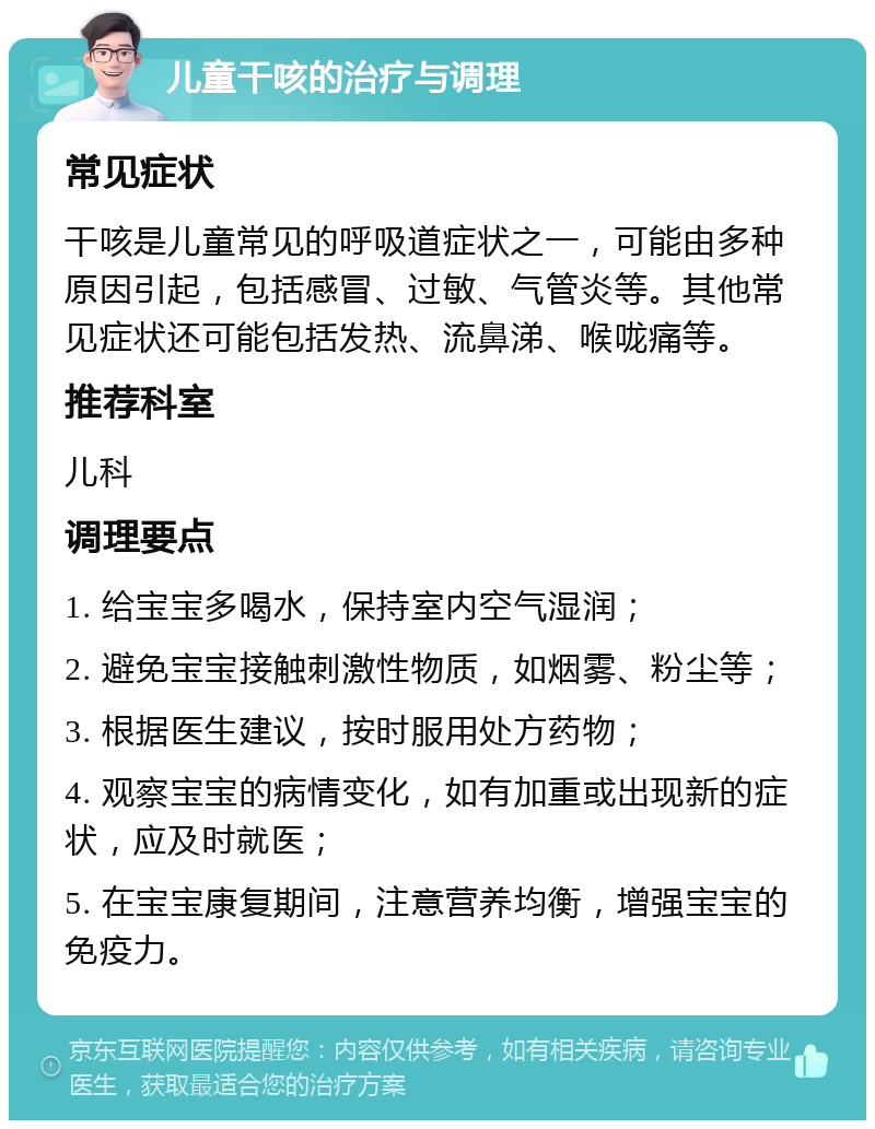 儿童干咳的治疗与调理 常见症状 干咳是儿童常见的呼吸道症状之一，可能由多种原因引起，包括感冒、过敏、气管炎等。其他常见症状还可能包括发热、流鼻涕、喉咙痛等。 推荐科室 儿科 调理要点 1. 给宝宝多喝水，保持室内空气湿润； 2. 避免宝宝接触刺激性物质，如烟雾、粉尘等； 3. 根据医生建议，按时服用处方药物； 4. 观察宝宝的病情变化，如有加重或出现新的症状，应及时就医； 5. 在宝宝康复期间，注意营养均衡，增强宝宝的免疫力。