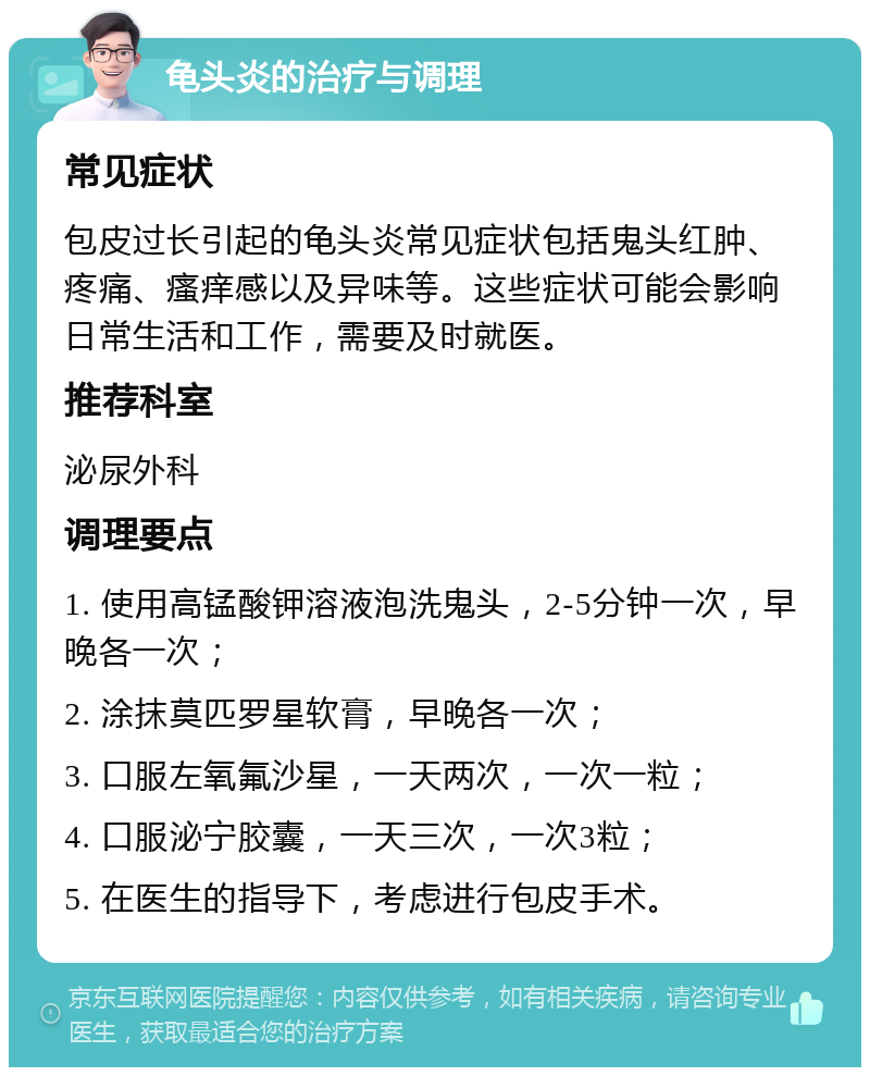 龟头炎的治疗与调理 常见症状 包皮过长引起的龟头炎常见症状包括鬼头红肿、疼痛、瘙痒感以及异味等。这些症状可能会影响日常生活和工作，需要及时就医。 推荐科室 泌尿外科 调理要点 1. 使用高锰酸钾溶液泡洗鬼头，2-5分钟一次，早晚各一次； 2. 涂抹莫匹罗星软膏，早晚各一次； 3. 口服左氧氟沙星，一天两次，一次一粒； 4. 口服泌宁胶囊，一天三次，一次3粒； 5. 在医生的指导下，考虑进行包皮手术。