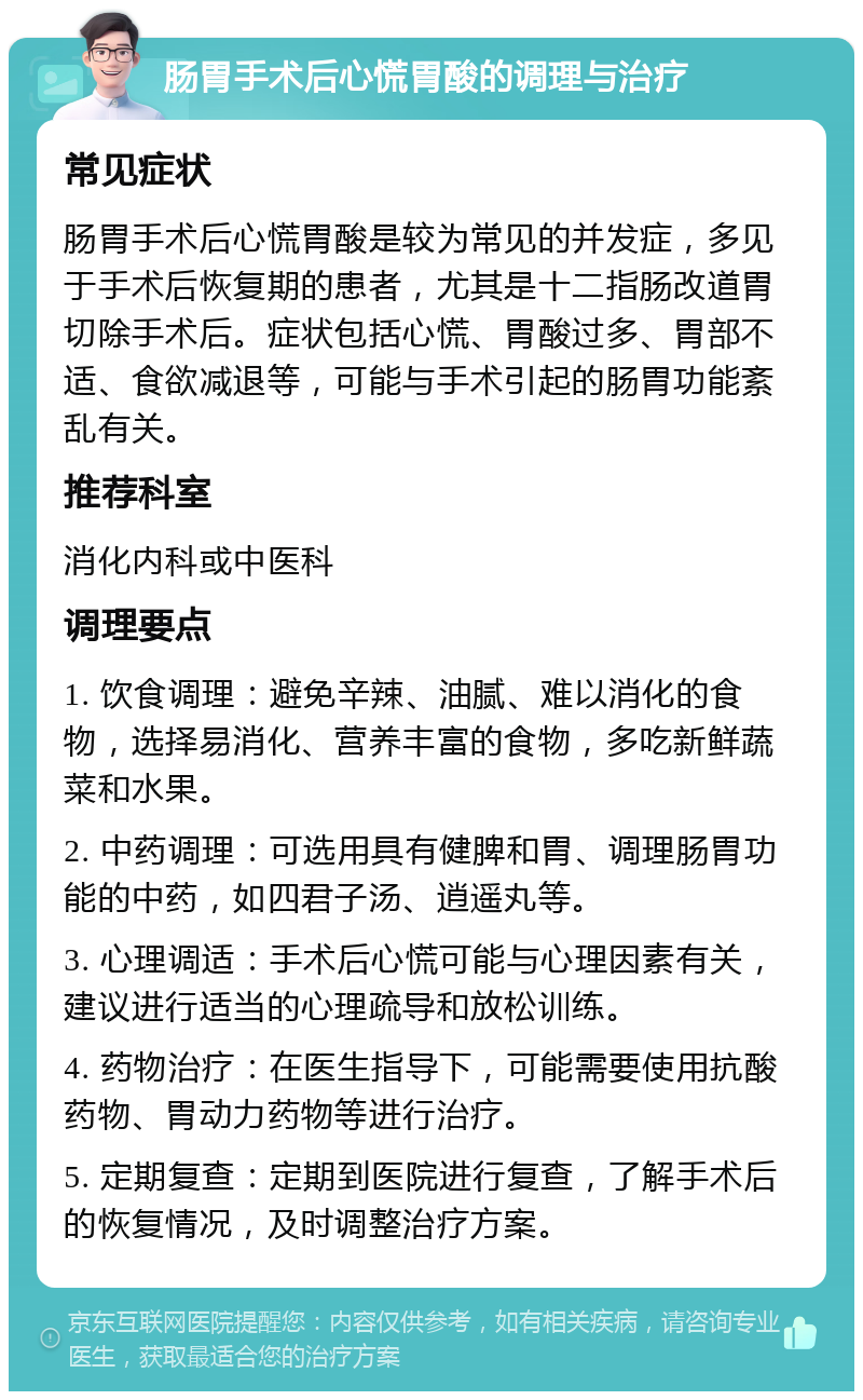 肠胃手术后心慌胃酸的调理与治疗 常见症状 肠胃手术后心慌胃酸是较为常见的并发症，多见于手术后恢复期的患者，尤其是十二指肠改道胃切除手术后。症状包括心慌、胃酸过多、胃部不适、食欲减退等，可能与手术引起的肠胃功能紊乱有关。 推荐科室 消化内科或中医科 调理要点 1. 饮食调理：避免辛辣、油腻、难以消化的食物，选择易消化、营养丰富的食物，多吃新鲜蔬菜和水果。 2. 中药调理：可选用具有健脾和胃、调理肠胃功能的中药，如四君子汤、逍遥丸等。 3. 心理调适：手术后心慌可能与心理因素有关，建议进行适当的心理疏导和放松训练。 4. 药物治疗：在医生指导下，可能需要使用抗酸药物、胃动力药物等进行治疗。 5. 定期复查：定期到医院进行复查，了解手术后的恢复情况，及时调整治疗方案。