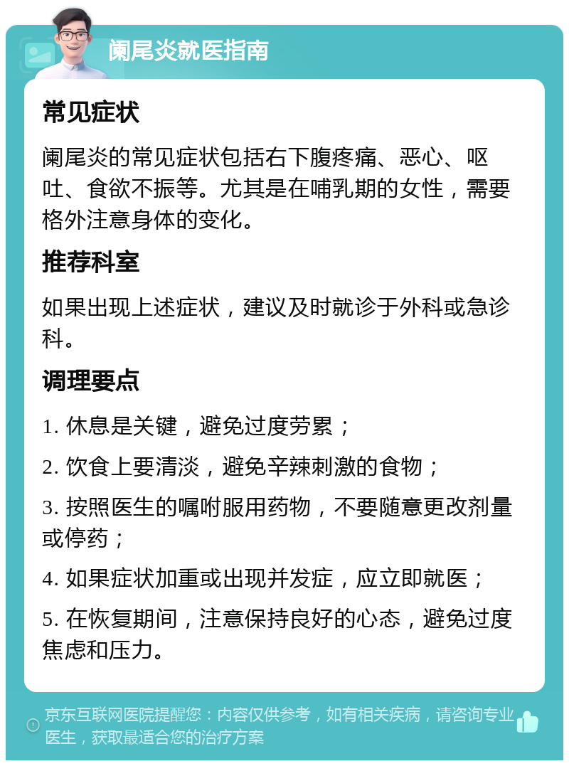 阑尾炎就医指南 常见症状 阑尾炎的常见症状包括右下腹疼痛、恶心、呕吐、食欲不振等。尤其是在哺乳期的女性，需要格外注意身体的变化。 推荐科室 如果出现上述症状，建议及时就诊于外科或急诊科。 调理要点 1. 休息是关键，避免过度劳累； 2. 饮食上要清淡，避免辛辣刺激的食物； 3. 按照医生的嘱咐服用药物，不要随意更改剂量或停药； 4. 如果症状加重或出现并发症，应立即就医； 5. 在恢复期间，注意保持良好的心态，避免过度焦虑和压力。