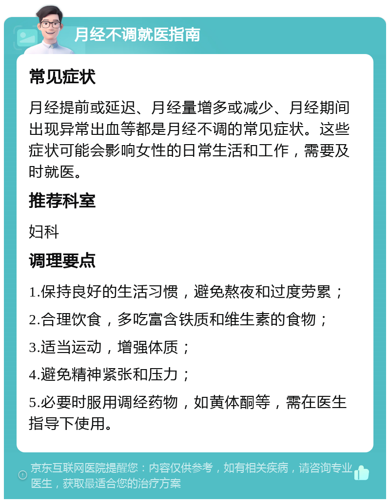 月经不调就医指南 常见症状 月经提前或延迟、月经量增多或减少、月经期间出现异常出血等都是月经不调的常见症状。这些症状可能会影响女性的日常生活和工作，需要及时就医。 推荐科室 妇科 调理要点 1.保持良好的生活习惯，避免熬夜和过度劳累； 2.合理饮食，多吃富含铁质和维生素的食物； 3.适当运动，增强体质； 4.避免精神紧张和压力； 5.必要时服用调经药物，如黄体酮等，需在医生指导下使用。