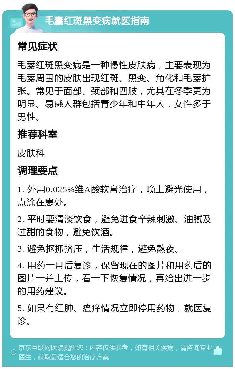 毛囊红斑黑变病就医指南 常见症状 毛囊红斑黑变病是一种慢性皮肤病，主要表现为毛囊周围的皮肤出现红斑、黑变、角化和毛囊扩张。常见于面部、颈部和四肢，尤其在冬季更为明显。易感人群包括青少年和中年人，女性多于男性。 推荐科室 皮肤科 调理要点 1. 外用0.025%维A酸软膏治疗，晚上避光使用，点涂在患处。 2. 平时要清淡饮食，避免进食辛辣刺激、油腻及过甜的食物，避免饮酒。 3. 避免抠抓挤压，生活规律，避免熬夜。 4. 用药一月后复诊，保留现在的图片和用药后的图片一并上传，看一下恢复情况，再给出进一步的用药建议。 5. 如果有红肿、瘙痒情况立即停用药物，就医复诊。