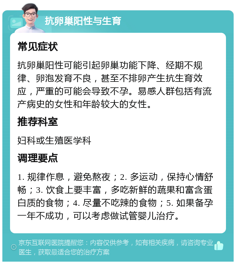 抗卵巢阳性与生育 常见症状 抗卵巢阳性可能引起卵巢功能下降、经期不规律、卵泡发育不良，甚至不排卵产生抗生育效应，严重的可能会导致不孕。易感人群包括有流产病史的女性和年龄较大的女性。 推荐科室 妇科或生殖医学科 调理要点 1. 规律作息，避免熬夜；2. 多运动，保持心情舒畅；3. 饮食上要丰富，多吃新鲜的蔬果和富含蛋白质的食物；4. 尽量不吃辣的食物；5. 如果备孕一年不成功，可以考虑做试管婴儿治疗。