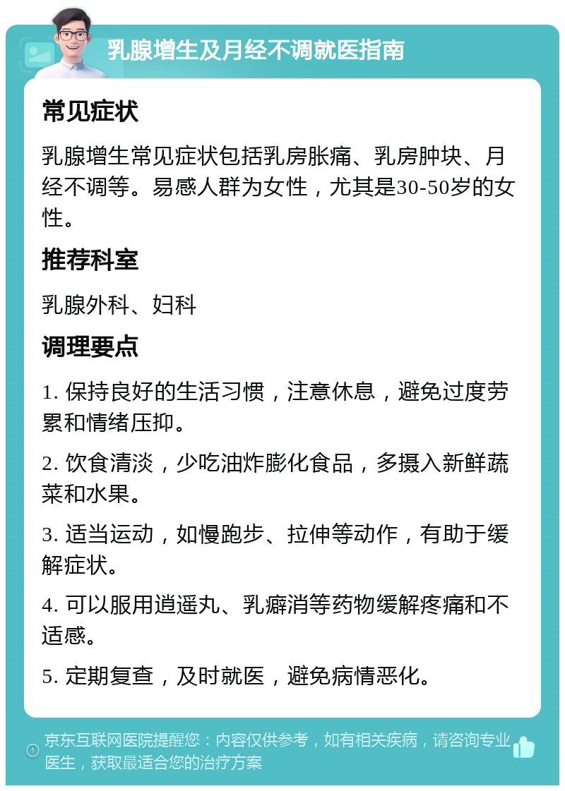 乳腺增生及月经不调就医指南 常见症状 乳腺增生常见症状包括乳房胀痛、乳房肿块、月经不调等。易感人群为女性，尤其是30-50岁的女性。 推荐科室 乳腺外科、妇科 调理要点 1. 保持良好的生活习惯，注意休息，避免过度劳累和情绪压抑。 2. 饮食清淡，少吃油炸膨化食品，多摄入新鲜蔬菜和水果。 3. 适当运动，如慢跑步、拉伸等动作，有助于缓解症状。 4. 可以服用逍遥丸、乳癖消等药物缓解疼痛和不适感。 5. 定期复查，及时就医，避免病情恶化。