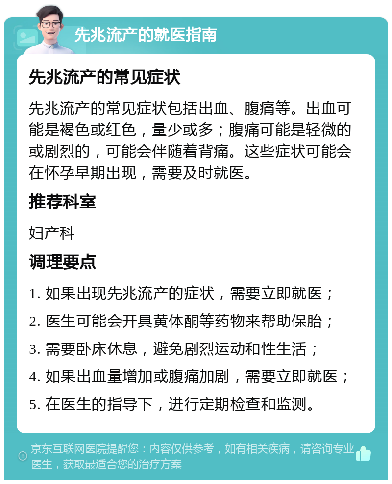 先兆流产的就医指南 先兆流产的常见症状 先兆流产的常见症状包括出血、腹痛等。出血可能是褐色或红色，量少或多；腹痛可能是轻微的或剧烈的，可能会伴随着背痛。这些症状可能会在怀孕早期出现，需要及时就医。 推荐科室 妇产科 调理要点 1. 如果出现先兆流产的症状，需要立即就医； 2. 医生可能会开具黄体酮等药物来帮助保胎； 3. 需要卧床休息，避免剧烈运动和性生活； 4. 如果出血量增加或腹痛加剧，需要立即就医； 5. 在医生的指导下，进行定期检查和监测。