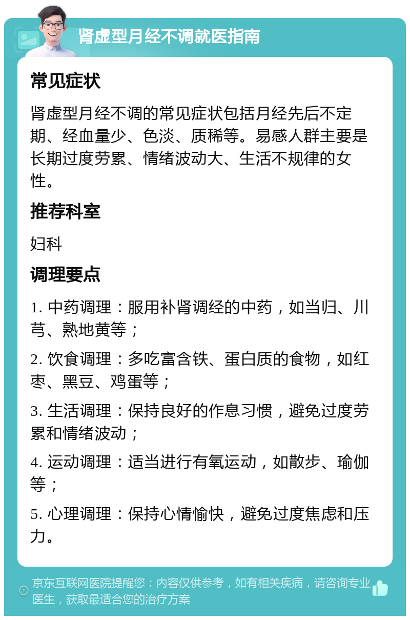 肾虚型月经不调就医指南 常见症状 肾虚型月经不调的常见症状包括月经先后不定期、经血量少、色淡、质稀等。易感人群主要是长期过度劳累、情绪波动大、生活不规律的女性。 推荐科室 妇科 调理要点 1. 中药调理：服用补肾调经的中药，如当归、川芎、熟地黄等； 2. 饮食调理：多吃富含铁、蛋白质的食物，如红枣、黑豆、鸡蛋等； 3. 生活调理：保持良好的作息习惯，避免过度劳累和情绪波动； 4. 运动调理：适当进行有氧运动，如散步、瑜伽等； 5. 心理调理：保持心情愉快，避免过度焦虑和压力。