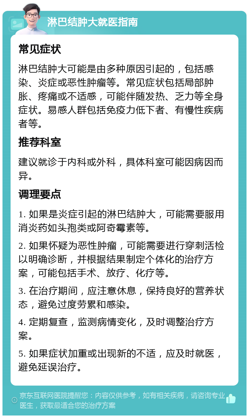 淋巴结肿大就医指南 常见症状 淋巴结肿大可能是由多种原因引起的，包括感染、炎症或恶性肿瘤等。常见症状包括局部肿胀、疼痛或不适感，可能伴随发热、乏力等全身症状。易感人群包括免疫力低下者、有慢性疾病者等。 推荐科室 建议就诊于内科或外科，具体科室可能因病因而异。 调理要点 1. 如果是炎症引起的淋巴结肿大，可能需要服用消炎药如头孢类或阿奇霉素等。 2. 如果怀疑为恶性肿瘤，可能需要进行穿刺活检以明确诊断，并根据结果制定个体化的治疗方案，可能包括手术、放疗、化疗等。 3. 在治疗期间，应注意休息，保持良好的营养状态，避免过度劳累和感染。 4. 定期复查，监测病情变化，及时调整治疗方案。 5. 如果症状加重或出现新的不适，应及时就医，避免延误治疗。